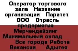 Оператор торгового зала › Название организации ­ Паритет, ООО › Отрасль предприятия ­ Мерчендайзинг › Минимальный оклад ­ 28 000 - Все города Работа » Вакансии   . Адыгея респ.,Адыгейск г.